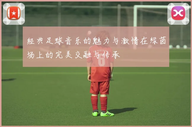 经典足球音乐的魅力与激情在绿茵场上的完美交融与传承