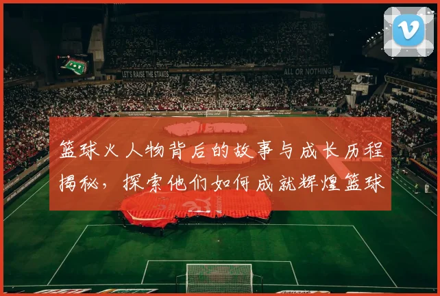篮球火人物背后的故事与成长历程揭秘，探索他们如何成就辉煌篮球生涯