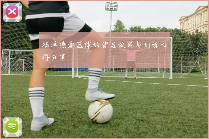 杨洋热爱篮球的背后故事与训练心得分享