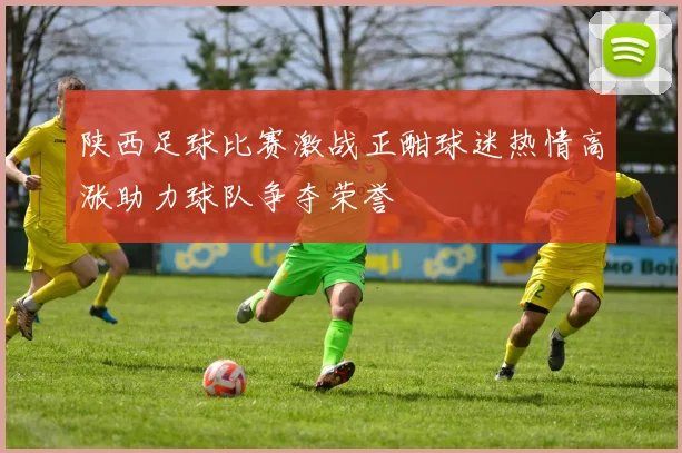 陕西足球比赛激战正酣球迷热情高涨助力球队争夺荣誉