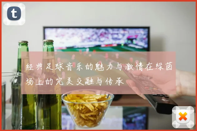 经典足球音乐的魅力与激情在绿茵场上的完美交融与传承