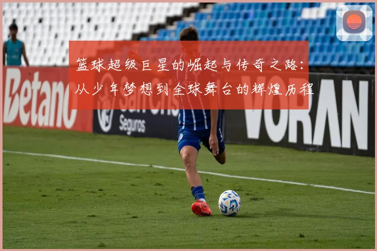 篮球超级巨星的崛起与传奇之路：从少年梦想到全球舞台的辉煌历程