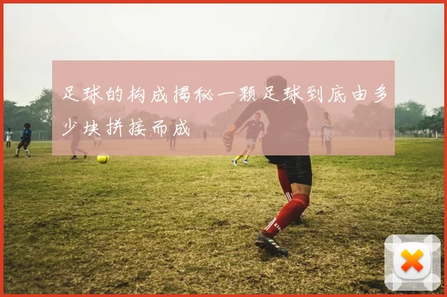 足球的构成揭秘一颗足球到底由多少块拼接而成