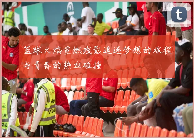 篮球火焰重燃残影追逐梦想的旅程与青春的热血碰撞